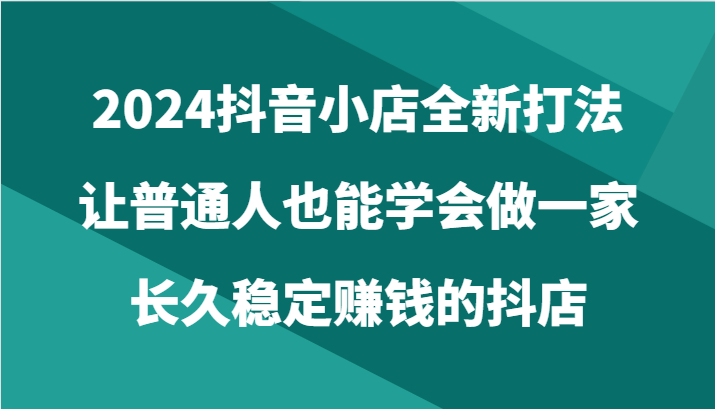 fy3724期-2024抖音小店全新打法，让普通人也能学会做一家长久稳定赚钱的抖店（24节）