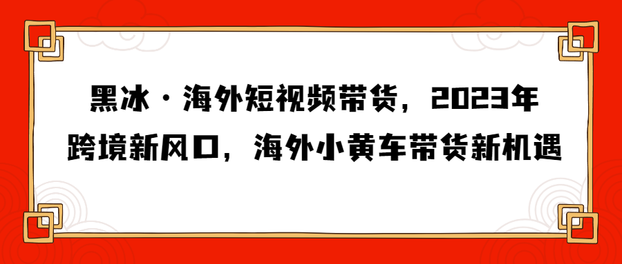 黑冰·海外短视频带货，2023年跨境新风口，海外小黄车带货新机遇