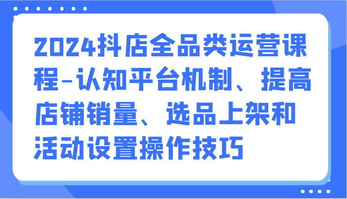 fy3541期-2024抖店全品类运营课程-认知平台机制、提高店铺销量、选品上架和活动设置操作技巧