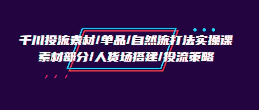 fy3575期-千川投流素材/单品/自然流打法实操培训班，素材部分/人货场搭建/投流策略