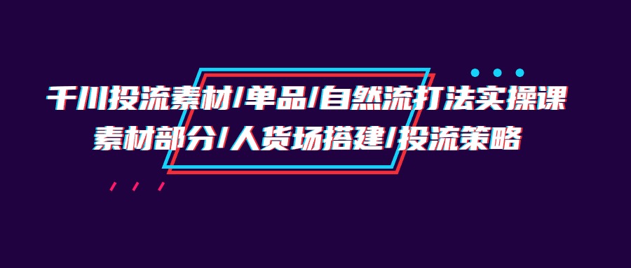 （9908期）千川投流素材/单品/自然流打法实操培训班，素材部分/人货场搭建/投流策略