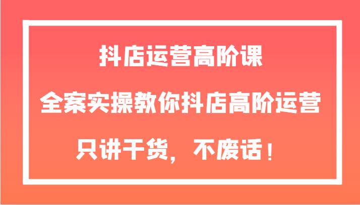 fy1982期-抖店运营高阶课，全案实操教你抖店高阶运营，只讲干货，不废话！