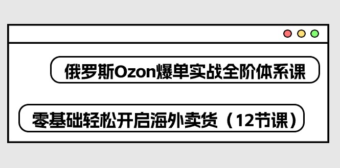 fy3951期-俄罗斯Ozon爆单实战全阶体系课，零基础轻松开启海外卖货（12节课）