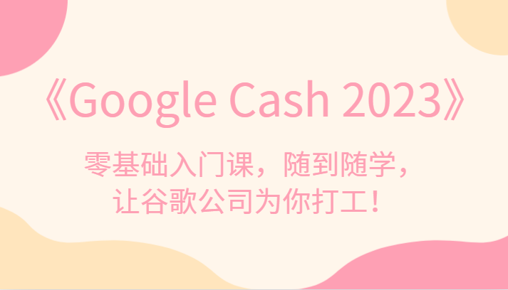 fy1662期-《Google Cash 2023》零基础入门课，随到随学，让谷歌公司为你打工！