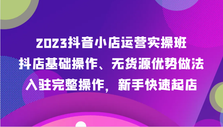 fy1923期-2023抖音小店运营实操班，抖店基础操作、无货源优势做法，入驻完整操作，新手快速起店