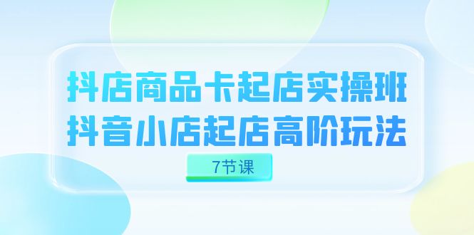 fy1696期-抖店-商品卡起店实战班，抖音小店起店高阶玩法（7节课）