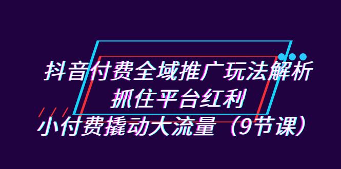 fy1488期-抖音付费全域推广玩法解析：抓住平台红利，小付费撬动大流量（9节课）