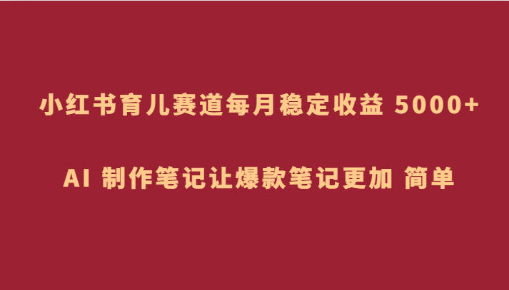 fy2040期-小红书育儿赛道，每月稳定收益 5000+，AI 制作笔记让爆款笔记更加 简单