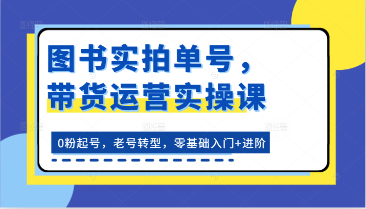 FY4348期-图书实拍单号，带货运营实操课：0粉起号，老号转型，零基础入门+进阶