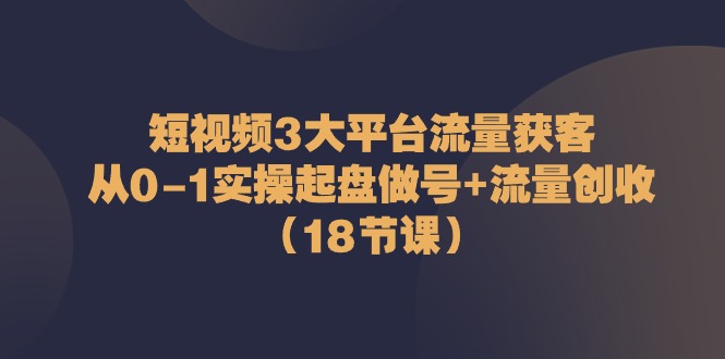 （10873期）短视频3大平台·流量 获客：从0-1实操起盘做号+流量 创收（18节课）