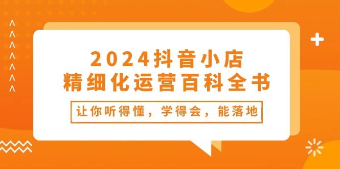 FY4142期-2024抖音小店精细化运营百科全书：让你听得懂，学得会，能落地（34节课）