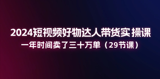 FY4363期-2024短视频好物达人带货实操课：一年时间卖了三十万单（29节课）