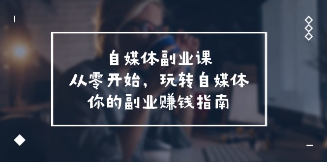 FY4589期-自媒体副业课，从0开始，玩转自媒体—你的副业赚钱指南（58节课）