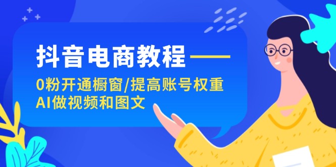 （11761期）抖音电商教程：0粉开通橱窗/提高账号权重/AI做视频和图文