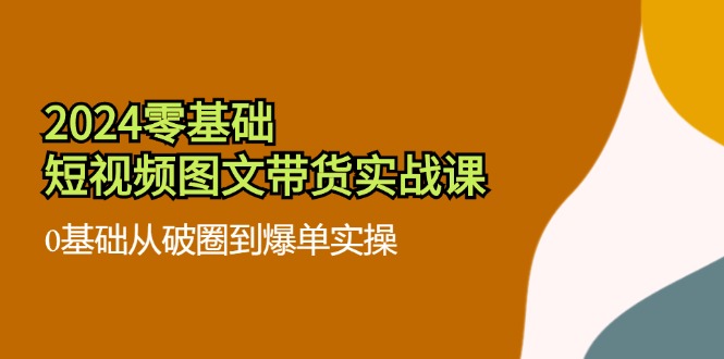 FY4659期-2024零基础短视频图文带货实战课：0基础从破圈到爆单实操（36节）