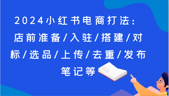 FY4479期-2024小红书电商打法：店前准备/入驻/搭建/对标/选品/上传/去重/发布笔记等