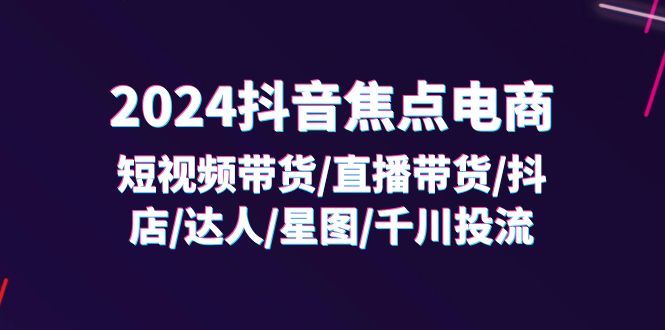 FY4628期-2024抖音焦点电商：短视频带货/直播带货/抖店/达人/星图/千川投流/32节课