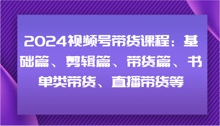 FY4660期-2024视频号带货课程：基础篇、剪辑篇、带货篇、书单类带货、直播带货等