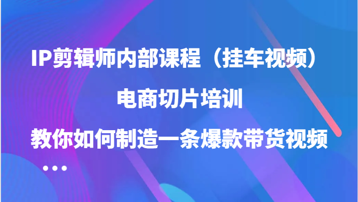 FY4343期-IP剪辑师内部课程（挂车视频），电商切片培训，教你如何制造一条爆款带货视频