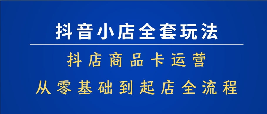 抖音小店全套玩法，抖店商品卡运营，从零基础到起店全流程