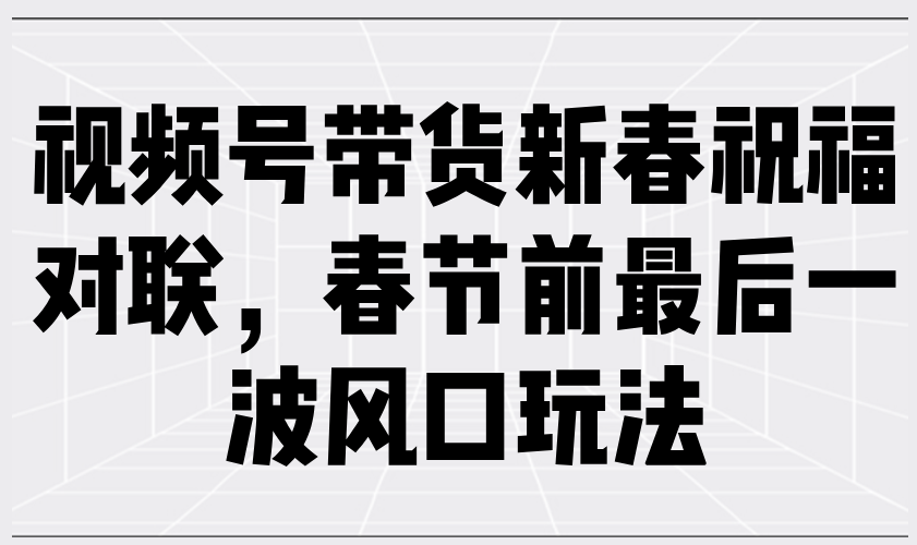 （13991期）视频号带货新春祝福对联，春节前最后一波风口玩法