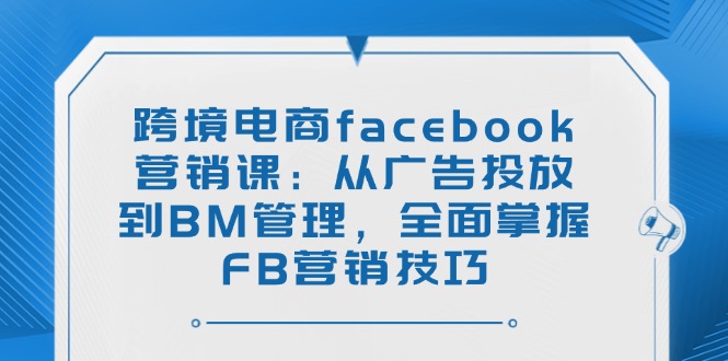 （14314期）跨境电商facebook营销课：从广告投放到BM管理，全面掌握FB营销技巧